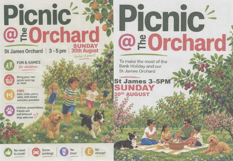Picnic @ The Orchard: To make the most of the Bank Holiday and our St James Orchard
3-5PM SUNDAY 30 AUGUST FREE
FUN & GAMES for children
Bring your own picnic and rug
Beer, cider, perry, and juice provided
Children, grandchildren, friends and well behaved dogs welcome Picnic @ The Orchard: To make the most of the Bank Holiday and our St James Orchard
3-5PM SUNDAY 30 AUGUST FREE
FUN & GAMES for children
Bring your own picnic and rug
Beer, cider, perry, and juice provided
Children, grandchildren, friends and well behaved dogs welcome